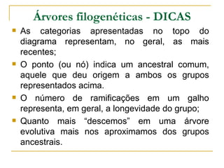 Árvores filogenéticas - DICAS
   As categorias apresentadas no topo do
    diagrama representam, no geral, as mais
    recentes;
   O ponto (ou nó) indica um ancestral comum,
    aquele que deu origem a ambos os grupos
    representados acima.
   O número de ramificações em um galho
    representa, em geral, a longevidade do grupo;
   Quanto mais “descemos” em uma árvore
    evolutiva mais nos aproximamos dos grupos
    ancestrais.
 