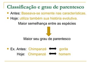 Classificação e grau de parentesco
   Antes: Baseava-se somente nas características.
   Hoje: utiliza também sua história evolutiva.
        Maior semelhança entre as espécies



           Maior seu grau de parentesco

   Ex. Antes: Chimpanzé         gorila
        Hoje: Chimpanzé          homem
 