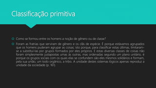 Classificação primitiva
 Como se formou entre os homens a noção de gênero ou de classe?
 Foram as fratrias que serviram de gênero e os clãs de espécie. É porque estávamos agrupados
que os homens puderam agrupar as coisas; isto porque, para classificar estas últimas, limitaram-
se a substituí-las por grupos formados por eles próprios. E estas diversas classes de coisas não
foram simplesmente justapostas umas às outras, mas ordenadas segundo um plano unitário, é
porque os grupos sociais com os quais elas se confundem são eles mesmos solidários e formam,
pela sua união, um todo orgânico, a tribo. A unidade destes sistemas lógicos apenas reproduz a
unidade da sociedade (p. 161).
 