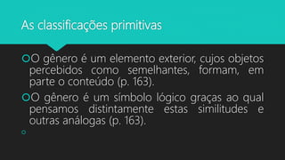 As classificações primitivas
O gênero é um elemento exterior, cujos objetos
percebidos como semelhantes, formam, em
parte o conteúdo (p. 163).
O gênero é um símbolo lógico graças ao qual
pensamos distintamente estas similitudes e
outras análogas (p. 163).

 