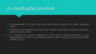 As classificações primitivas
 Uma classificação é um sistema cujas partes estão dispostas segundo uma ordem hierárquica
(p.165).
 A hierarquia é exclusivamente uma coisa social. Somente na sociedade é que existem superiores,
inferiores e iguais (p. 165)
 É a sociedade que tomamos emprestado os fatos para em seguida projetá-los na nossa
representação do mundo. É a sociedade que fornece o plano sobre o qual o pensamento lógico
trabalha. (p. 165)
 
