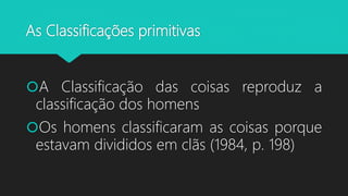 As Classificações primitivas
A Classificação das coisas reproduz a
classificação dos homens
Os homens classificaram as coisas porque
estavam divididos em clãs (1984, p. 198)
 