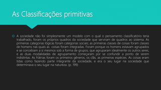 As Classificações primitivas
 A sociedade não foi simplesmente um modelo com o qual o pensamento classificatório teria
trabalhado, foram os próprios quadros da sociedade que serviram de quadros ao sistema. As
primeiras categorias lógicas foram categorias sociais; as primeiras classes de coisas foram classes
de homens nas quais as coisas foram integradas. Foram porque os homens estavam agrupados
e se concebiam a si mesmos sob a forma de grupos, que agruparam idealmente os outros seres,
e as duas modalidades de agrupamento começaram por se confundir a ponto de serem
indistintas. As frátrias foram os primeiros gêneros, os clãs, as primeiras espécies. As coisas eram
tidas como fazendo parte integrante da sociedade, e era o seu lugar na sociedade que
determinava o seu lugar na natureza. (p. 199)
 