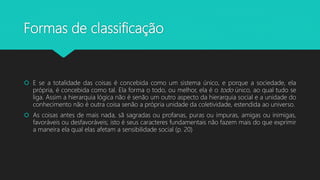Formas de classificação
 E se a totalidade das coisas é concebida como um sistema único, e porque a sociedade, ela
própria, é concebida como tal. Ela forma o todo, ou melhor, ela é o todo único, ao qual tudo se
liga. Assim a hierarquia lógica não é senão um outro aspecto da hierarquia social e a unidade do
conhecimento não é outra coisa senão a própria unidade da coletividade, estendida ao universo.
 As coisas antes de mais nada, sã sagradas ou profanas, puras ou impuras, amigas ou inimigas,
favoráveis ou desfavoráveis; isto é seus caracteres fundamentais não fazem mais do que exprimir
a maneira ela qual elas afetam a sensibilidade social (p. 20)
 