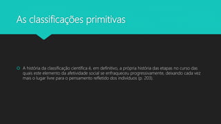 As classificações primitivas
 A história da classificação científica é, em definitivo, a própria história das etapas no curso das
quais este elemento da afetividade social se enfraqueceu progressivamente, deixando cada vez
mais o lugar livre para o pensamento refletido dos indivíduos (p. 203).
 