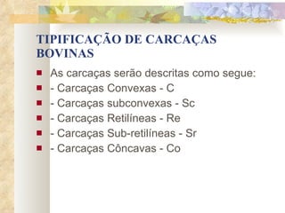 TIPIFICAÇÃO DE CARCAÇAS BOVINAS As carcaças serão descritas como segue: - Carcaças Convexas - C - Carcaças subconvexas - Sc - Carcaças Retilíneas - Re - Carcaças Sub-retilíneas - Sr - Carcaças Côncavas - Co 