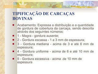 TIPIFICAÇÃO DE CARCAÇAS BOVINAS Acabamento: Expressa a distribuição e a quantidade de gordura de cobertura da carcaça, sendo descrita através dos seguintes números: 1 - Magra - gordura ausente; 2 - Gordura escassa - 1 a 3 mm de espessura; 3 - Gordura mediana - acima de 3 e até 6 mm de espessura; 4 - Gordura uniforme - acima de 6 e até 10 mm de espessura; 5 - Gordura excessiva - acima .de 10 mm de espessura   