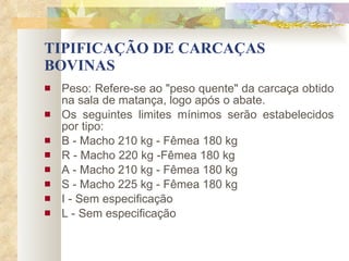 TIPIFICAÇÃO DE CARCAÇAS BOVINAS Peso: Refere-se ao "peso quente" da carcaça obtido na sala de matança, logo após o abate. Os seguintes limites mínimos serão estabelecidos por tipo: B - Macho 210 kg - Fêmea 180 kg R - Macho 220 kg -Fêmea 180 kg A - Macho 210 kg - Fêmea 180 kg S - Macho 225 kg - Fêmea 180 kg I - Sem especificação L - Sem especificação 