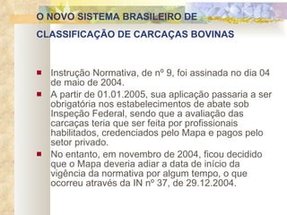 O NOVO SISTEMA BRASILEIRO DE CLASSIFICAÇÃO DE CARCAÇAS BOVINAS   Instrução Normativa, de nº 9, foi assinada no dia 04 de maio de 2004. A partir de 01.01.2005, sua aplicação passaria a ser obrigatória nos estabelecimentos de abate sob Inspeção Federal, sendo que a avaliação das carcaças teria que ser feita por profissionais habilitados, credenciados pelo Mapa e pagos pelo setor privado.  No entanto, em novembro de 2004, ficou decidido que o Mapa deveria adiar a data de início da vigência da normativa por algum tempo, o que ocorreu através da IN nº 37, de 29.12.2004.  