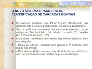 O NOVO SISTEMA BRASILEIRO DE CLASSIFICAÇÃO DE CARCAÇAS BOVINAS Os critérios adotados pela IN nº 9 para classificação das carcaças são o sexo e a maturidade, o peso e o acabamento. Sexo - verificado pelo exame dos caracteres sexuais, com as categorias: Macho inteiro (M), Macho castrado (C), Novilha (F), e Vaca de descarte (FV). Maturidade - verificada pelo exame dos dentes incisivos, com as categorias: - Dente de leite (d) - animais com apenas a 1ª dentição, sem queda das pinças; - Dois dentes (2d) - animais com até dois dentes definitivos, sem queda dos primeiros médios da primeira dentição; 