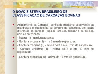 O NOVO SISTEMA BRASILEIRO DE CLASSIFICAÇÃO DE CARCAÇAS BOVINAS Acabamento da Carcaça - verificado mediante observação da distribuição e quantidade de gordura de cobertura, em locais diferentes da carcaça (regiões torácica, lombar e no coxão), com as categorias: - Magra (1) - gordura ausente; - Gordura escassa (2) - 1 a 3 mm de espessura; - Gordura mediana (3) - acima de 3 e até 6 mm de espessura; - Gordura uniforme (4) - acima de 6 e até 10 mm de espessura; - Gordura excessiva (5) - acima de 10 mm de espessura.   