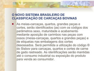 O NOVO SISTEMA BRASILEIRO DE CLASSIFICAÇÃO DE CARCAÇAS BOVINAS As meias-carcaças, quartos, grandes peças e cortes, serão identificados (as) com os códigos dos parâmetros sexo, maturidade e acabamento mediante aposição de carimbos nas peças com ossos (meias-carcaças, quartos e grandes peças) e de etiquetas nas embalagens dos cortes desossados. Será permitida a utilização do código ® do Sisbov para carcaças, quartos e cortes de carne de gado rastreado. As identificações serão mantidas até o consumo industrial ou exposição do produto para venda ao consumidor.   