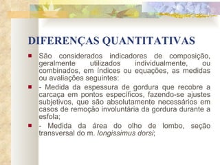 DIFERENÇAS QUANTITATIVAS São considerados indicadores de composição, geralmente utilizados individualmente, ou combinados, em índices ou equações, as medidas ou avaliações seguintes: - Medida da espessura de gordura que recobre a carcaça em pontos específicos, fazendo-se ajustes subjetivos, que são absolutamente necessários em casos de remoção involuntária da gordura durante a esfola; - Medida da área do olho de lombo, seção transversal do m.  longissimus dorsi ; 