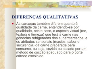 DIFERENÇAS QUALITATIVAS As carcaças também diferem quanto à qualidade da carne, entendendo-se por qualidade, neste caso, o aspecto visual (cor, textura e firmeza) que terá a carne nas gôndolas refrigeradas dos supermercados, e os atributos sensoriais (maciez, sabor e suculência) da carne preparada para consumo, ou seja, cozida ou assada por um método de cocção adequado para o corte cárneo escolhido   
