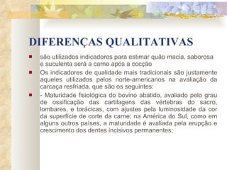 DIFERENÇAS QUALITATIVAS são utilizados indicadores para estimar quão macia, saborosa e suculenta será a carne após a cocção   Os indicadores de qualidade mais tradicionais são justamente aqueles utilizados pelos norte-americanos na avaliação da carcaça resfriada, que são os seguintes: - Maturidade fisiológica do bovino abatido, avaliado pelo grau de ossificação das cartilagens das vértebras do sacro, lombares, e torácicas, com ajustes pela luminosidade da cor da superfície de corte da carne; na América do Sul, como em alguns outros países, a maturidade é avaliada pela erupção e crescimento dos dentes incisivos permanentes; 