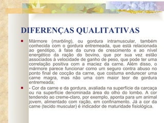 DIFERENÇAS QUALITATIVAS Mármore ( marbling ), ou gordura intramuscular, também conhecida com o gordura entremeada, que está relacionada ao genótipo, à fase da curva de crescimento e ao nível energético da ração do bovino, que por sua vez estão associados à velocidade de ganho de peso, que pode ter uma correlação positiva com a maciez da carne. Além disso, o mármore parece funcionar como um seguro contra abuso no ponto final de cocção da carne, que costuma endurecer uma carne magra, mas não uma com maior teor de gordura entremeada; - Cor da carne e da gordura, avaliada na superfície da carcaça ou na superfície denominada área do olho do lombo. A cor tendendo ao creme-claro, por exemplo, aponta para um animal jovem, alimentado com ração, em confinamento. Já a cor da carne (tecido muscular) é indicador de maturidade fisiológica. 