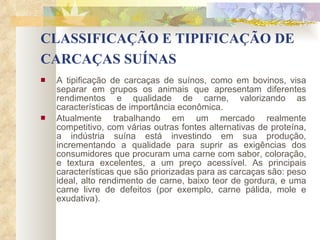 CLASSIFICAÇÃO E TIPIFICAÇÃO DE CARCAÇAS SUÍNAS   A tipificação de carcaças de suínos, como em bovinos, visa separar em grupos os animais que apresentam diferentes rendimentos e qualidade de carne, valorizando as características de importância econômica.  Atualmente trabalhando em um mercado realmente competitivo, com várias outras fontes alternativas de proteína, a indústria suína está investindo em sua produção, incrementando a qualidade para suprir as exigências dos consumidores que procuram uma carne com sabor, coloração, e textura excelentes, a um preço acessível. As principais características que são priorizadas para as carcaças são: peso ideal, alto rendimento de carne, baixo teor de gordura, e uma carne livre de defeitos (por exemplo, carne pálida, mole e exudativa). 