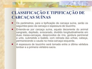CLASSIFICAÇÃO E TIPIFICAÇÃO DE CARCAÇAS SUÍNAS Os parâmetros, para a tipificação de carcaça suína, serão os seguintes:peso da carcaça e espessura de toucinho. Entende-se por carcaça suína, aquela decorrente do animal sangrado, depilado, eviscerado, dividido longitudinalmente em duas meias-carcaças, desprovidos de rins, gordura perirrenal e unto, submetido a toalete, com retirada das unhas, cabeça, permanecendo a cauda na meia-carcaça esquerda. A espessura de toucinho será tomada entre a última vértebra lombar e a primeira vértebra sacra. 