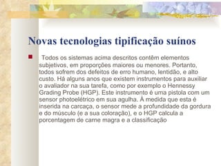 Novas tecnologias tipificação suínos Todos os sistemas acima descritos contêm elementos subjetivos, em proporções maiores ou menores. Portanto, todos sofrem dos defeitos de erro humano, lentidão, e alto custo. Há alguns anos que existem instrumentos para auxiliar o avaliador na sua tarefa, como por exemplo o Hennessy Grading Probe (HGP). Este instrumento é uma pistola com um sensor photoelétrico em sua agulha. À medida que esta é inserida na carcaça, o sensor mede a profundidade da gordura e do músculo (e a sua coloração), e o HGP calcula a porcentagem de carne magra e a classificação  