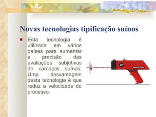 Novas tecnologias tipificação suínos Esta tecnologia é utilizada em vários países para aumentar a precisão das avaliações subjetivas de carcaças suínas. Uma desvantagem desta tecnologia é que reduz a velocidade do processo.  