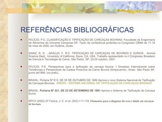 REFERÊNCIAS BIBLIOGRÁFICAS   FELÍCIO, P.E. CLASSIFICAÇÃO E TIPIFICAÇÃO DE CARCAÇAS BOVINAS. Faculdade de Engenharia de Alimentos da Unicamp Campinas SP. Texto de conferência proferida no Congresso CBNA de 17-18 de maio de 2005, em Goiânia, Goiás. SAINZ, R. D. ; ARAÚJO, F. R.C. TIPIFICAÇÃO DE CARCAÇAS DE BOVINOS E SUÍNOS . Animal Science Dept., University of California, Davis, CA, USA  Trabalho apresentado no I Congresso Brasileiro de Ciencia e Tecnologia de Carne, São Pedro, SP, 22-25 outubro, 2001.  FELÍCIO, P.E. Perspectivas para a tipificação de carcaça bovina. I Simpósio Internacional sobre Tendências e Perspectivas da Cadeia Produtiva da Carne Bovina (Simpocarne)...Anais. São Paulo SP, junho de1999. (no prelo). BRASIL. Portaria Nº 612, DE 05 DE OUTUBRO DE 1989 Aprova o novo Sistema Nacional de Tipificação de Carcaças Bovinas.   ANEXO - SISTEMA NACIONAL DE TIPIFICAÇÃO DE CARCAÇAS BOVINAS  BRASIL.  Portaria Nº 221, DE 22 DE SETEMBRO DE 1981  Aprova o Sistema de Tipificação de Carcaça Suína RPCV (2002) 97 Faísca, J. C.  et al.  (543) 111-118.  Elementos para a diagnose do sexo e idade em carcaças de bovinos 