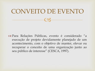 CONVEITO DE EVENTO 
 
 Para Relações Públicas, evento é considerado “a 
execução de projeto devidamente planejado de um 
acontecimento, com o objetivo de manter, elevar ou 
recuperar o conceito de uma organização junto ao 
seu público de interesse” (CESCA, 1997). 
 