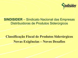 SINDISIDER  – Sindicato Nacional das Empresas Distribuidoras de Produtos Siderúrgicos Classificação Fiscal de Produtos Siderúrgicos Novas Exigências – Novos Desafios 