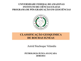 CLASSIFICAÇÃO GEOQUIMICA
DE ROCHAS IGNEAS
Astrid Siachoque Velandia
UNIVERSIDADE FEDERAL DO AMAZONAS
INSTITUTO DE CIÊNCIAS EXATAS
PROGRAMA DE PÓS-GRADUAÇÃO EM GEOCIÊNCIAS
PETROLOGIA ÍGNEAAVANÇADA
20/08/2014
 