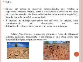  Solos
• Solo é um corpo de material inconsolidado, que recobre a
superfície terrestre emersa, entre a litosfera e a atmosfera. Os solos
são constituídos de três fases: sólida (minerais e matéria orgânica),
líquida (solução do solo) e gasosa (ar).
• É produto do intemperismo sobre um material de origem, cuja
transformação se desenvolve em um
determinado relevo, clima, bioma e ao longo de um tempo.
Obs.: Pedogênese é o processo químico e físico de alteração
(adição, remoção, transporte e modificação) que atua sobre um
material litológico, originando um solo.
 