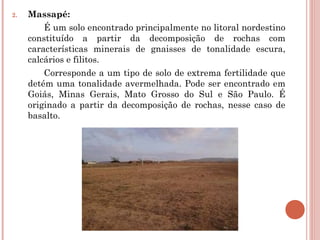 2. Massapé: 
É um solo encontrado principalmente no litoral nordestino
constituído a partir da decomposição de rochas com
características minerais de gnaisses de tonalidade escura,
calcários e filitos.
Corresponde a um tipo de solo de extrema fertilidade que
detém uma tonalidade avermelhada. Pode ser encontrado em
Goiás, Minas Gerais, Mato Grosso do Sul e São Paulo. É
originado a partir da decomposição de rochas, nesse caso de
basalto.
 