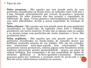    Tipos de solo

•   Solos arenosos - São aqueles que tem grande parte de suas
    partículas classificadas na fração areia, de tamanho entre 0,05 mm e
    2 mm, formado principalmente por cristais de quartzo e minerais
    primários. Os solos arenosos têm boa aeração e capacidade de
    infiltração de água. Certas plantas e microorganismos podem viver
    com mais dificuldades, devido à pouca capacidade de retenção de
    água.
•   Solos siltosos - São aqueles que tem grande parte de suas partículas
    classificadas na fração silte, de tamanho entre 0,05 e 0,002mm,
    geralmente são muito erosíveis. O silte não se agrega como as argilas
    e ao mesmo tempo suas partículas são muito pequenas e leves. São
    geralmente finos.
•   Solos argilosos - São aqueles que tem grande parte de suas
    partículas classificadas na fração argila, de tamanho menor que
    0,002mm (tamanho máximo de um colóide). Não são tão arejados,
    mas armazenam mais água quando bem estruturados. São
    geralmente menos permeáveis, embora alguns solos brasileiros muito
    argilosos apresentam grande permeabilidade - graças aos poros de
    origem biológica. Sua composição é de boa quantidade de óxidos de
    alumínio (gibbsita) e de ferro (goethita e hematita). Formam
    pequenos grãos que lembram a sensação táctil de pó-de-café e isso
    lhes dá certas caraterísticas similares ao arenoso.
 