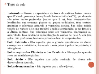    Tipos de solo

•   Latossolo - Possui a capacidade de troca de cations baixa, menor
    que 17 cmolc, presença de argilas de baixa atividade (Tb), geralmente
    são solos muito profundos (maior que 2 m), bem desenvolvidos,
    localizados em terrenos planos ou pouco ondulados, tem textura
    granular e coloração amarela a vermelha escura. São solos zonais
    típicos de regiões de clima tropical úmido e semiúmido, como Brasil e
    a África central. Sua coloração pode ser vermelha, alaranjada ou
    amarelada. Isso evidencia concentração de óxidos de Fe e Al em tais
    solos. São profundos, bastante porosos e bem intemperizados.
•   Solo lixiviado - São aqueles que a grande quantidade de chuva
    carrega seus nutrientes, tornando o solo pobre ( pobre de potássio, e
    nitrogênio).
•   Solos negros das Planícies e das Pradaria - São aqueles que são
    ricos em matéria orgânica.
•   Solo árido - São aqueles que pela ausência de chuva não
    desenvolvem seu solo.
•   Solos de montanhas - São aqueles que o solo é jovem.
 