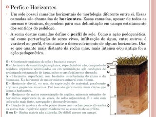    Perfis e Horizontes
•   Um solo possuí camadas horizontais de morfologia diferente entre si. Essas
    camadas são chamadas de horizontes. Essas camadas, apesar de todos as
    normas e técnicas, dependem para sua delimitação em campo estritamente
    dos sentidos do pedólogo.
•   A soma destas camadas define o perfil do solo. Como a ação pedogenética,
    tal como perturbação de seres vivos, infiltração de água, entre outros, é
    variável ao perfil, é constante o desenvolvimento de alguns horizontes. Diz-
    se que quanto mais distante da rocha mãe, mais intensa e/ou antiga foi a
    ação pedogenética.

O - O horizonte orgânico do solo e bastante escuro
H - Horizonte de constituição orgânica, superficial ou não, composto de
resíduos orgânicos acumulados ou em acumulação sob condições de
prolongada estagnação de água, salvo se artificialmente drenado.
A - Horizonte superficial, com bastante interferência do clima e da
biomassa. É o horizonte de maior mistura mineral com húmus.
E - Horizonte eluvial, ou seja, de exportação de material, geralmente
argilas e pequenos minerais. Por isso são geralmente mais claros que
demais horizontes.
B - Horizonte de maior concentração de argilas, minerais oriundos de
horizontes superiores (e, às vezes, de solos adjacentes). É o solo com
coloração mais forte, agregação e desenvolvimento.
C - Porção de mistura de solo pouco denso com rochas pouco alteradas
da rocha mãe. Equivale aproximadamente ao conceito de saprólito.
R ou D - Rocha matriz não alterada. De difícil acesso em campo.
 