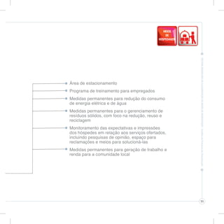 Área de estacionamento
Programa de treinamento para empregados
Medidas permanentes para redução do consumo
de energia elétrica e de água
Medidas permanentes para o gerenciamento de
resíduos sólidos, com foco na redução, reuso e
reciclagem
Monitoramento das expectativas e impressões
dos hóspedes em relação aos serviços ofertados,
incluindo pesquisas de opinião, espaço para
reclamações e meios para solucioná-las
Medidas permanentes para geração de trabalho e
renda para a comunidade local




                                                  11
 