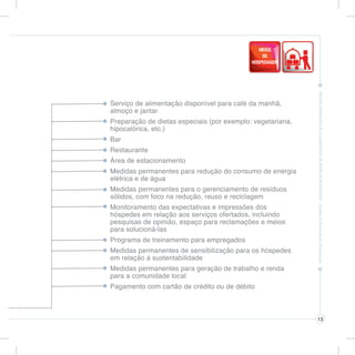 Serviço de alimentação disponível para café da manhã,
almoço e jantar
Preparação de dietas especiais (por exemplo: vegetariana,
hipocalórica, etc.)
Bar
Restaurante
Área de estacionamento
Medidas permanentes para redução do consumo de energia
elétrica e de água
Medidas permanentes para o gerenciamento de resíduos
sólidos, com foco na redução, reuso e reciclagem
Monitoramento das expectativas e impressões dos
hóspedes em relação aos serviços ofertados, incluindo
pesquisas de opinião, espaço para reclamações e meios
para solucioná-las
Programa de treinamento para empregados
Medidas permanentes de sensibilização para os hóspedes
em relação à sustentabilidade
Medidas permanentes para geração de trabalho e renda
para a comunidade local
Pagamento com cartão de crédito ou de débito



                                                            13
 