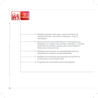 Medidas permanentes para o gerenciamento de
     resíduos sólidos, com foco na redução, reuso e
     reciclagem
     Monitoramento das expectativas e impressões dos
     hóspedes em relação aos serviços ofertados, incluindo
     pesquisas de opinião, espaço para reclamações e
     meios para solucioná-las
     Medidas permanentes de sensibilização para os
     hóspedes em relação à sustentabilidade
     Medidas permanentes para geração de trabalho e
     renda para a comunidade local
     Programa de treinamento para empregados




16
 
