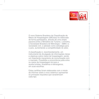 O novo Sistema Brasileiro de Classificação de
Meios de Hospedagem (SBClass) foi elaborado
de forma participativa, através de uma ampla
parceria entre o Ministério do Turismo, o Inmetro,
a Sociedade Brasileira de Metrologia – SBM e a
sociedade civil, e adotado como estratégia para
o país, aumentando a competitividade do setor.

A classificação é, reconhecidamente, um
instrumento de divulgação de informações claras
e objetivas sobre meios de hospedagem, sendo
um importante mecanismo de comunicação com
o mercado. Possibilita a concorrência justa entre
os meios de hospedagem do país e
auxilia turistas, brasileiros e estrangeiros,
em suas escolhas.

Estas cartilhas foram elaboradas com o intuito
de informar sobre o novo sistema e apresentar
os principais requisitos que caracterizam
cada tipo.




                                                     3
 