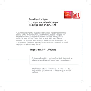 Para fins dos tipos
               empregados, entende-se por
               MEIO DE HOSPEDAGEM


“Os empreendimentos ou estabelecimentos, independentemente
de sua forma de constituição, destinados a prestar serviços de
alojamento temporário, ofertados em unidades de freqüência
individual e de uso exclusivo do hóspede, bem como outros
serviços necessários aos usuários, denominados de serviços de
hospedagem, mediante adoção de instrumento contratual, tácito ou
expresso, e cobrança de diária”.


                (artigo 23 da Lei nº 11.771/2008)



                   O Sistema Brasileiro de Classificação é de adesão e
                   adoçao voluntárias pelos meios de hospedagem.



                    O SBClass está fundamentado em uma série de
                    requisitos a que os meios de hospedagem devem
                    atender.




                                                                         5
 