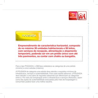 POUSADA


   Empreendimento de característica horizontal, composto
   de no máximo 30 unidades habitacionais e 90 leitos,
   com serviços de recepção, alimentação e alojamento
   temporário, podendo ser em um prédio único com até
   três pavimentos, ou contar com chalés ou bangalôs.



Para o tipo POUSADA, o SBClass estabelece as categorias de uma estrela
(mínimo) a cinco estrelas (máximo).
A POUSADA de categoria uma estrela deve atender a requisitos mínimos de
infraestrutura, serviços e sustentabilidade. Para cada estrela adicional, a POUSADA
deve atender a uma série de requisitos adicionais que diferenciam as categorias
entre si. Por meio da comparação entre a infraestrutura e serviços oferecidos, assim
como das ações de sustentabilidade executadas pelo meio de hospedagem o
consumidor poderá fazer uma melhor escolha.


                                                                                       7
 