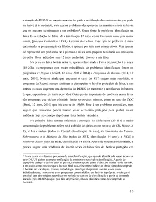 16
a atuação do DEJUS no monitoramento da grade e notificação das emissoras (o que pode
inclusive já ter ocorrido, visto que os problemas desaparecem da amostra embora saiba-se
que os mesmos continuaram a ser exibidos)2. Outra fonte de problema identificado na
faixa foi a exibição de filmes de classificação 12 anos, como Entrando numa fria maior
ainda, Quarteto Fantástico e Vicky Cristina Barcelona. Esse tipo de problema é mais
encontrado na programação da Globo, e aparece por três anos consecutivos. Mas apesar
de representar um problema ele é pontual e indica uma pequena tendência das emissoras
de exibir filmes indicados para 12 anos em horário diverso a esta faixa.
Na primeira faixa horária noturna, que se refere ainda à Faixa de proteção à criança
(18-20h), os programas com maior reincidência de problemas identificados foram os
programas Te Peguei (Record, 12 anos, 2013 e 2014) e Programa do Ratinho (SBT, 12
anos, 2010). Nota-se ainda que enquanto o caso do SBT sugere estar resolvido, o
programa da Record parece continuar a desrespeitar o horário protegido da faixa, e em
ambos os casos sugerem uma demanda do DEJUS de monitorar e notificar os infratores
(o que, especula-se, já tenha ocorrido). Outro ponto importante de problema nessa faixa
são programas que violam o horário limite por poucos minutos, como no caso do CQC
(Band, 12 anos, 2010) que iniciava-se às 19h50. Esse é um problema esporádico, mas
sugere que emissoras podem buscar violar o horário protegido para ganhar maior
audiência logo no começo da próxima faixa horária vinculada.
Na primeira faixa noturna orientada à proteção do adolescente (20-21h) a maior
concentração de problemas refere-se à exibição de séries, como no caso de CSI, House, A
Ex, e Lei e Ordem (todos da Record, classificação 14 anos), Exterminador do Futuro,
Sobrenatural e o Mistério da Ilha (todos do SBT, classificação 14 anos), e NCIS e
Mulheres Ricas (todos da Band, classificação 14 anos). Apesar de serem casos pontuais, a
prática sugere uma tendência de inserir séries exibidas fora do horário protegido em
2
Esses casos se referem a processos de autoclassificação, que quando identificada como incorreta
pelo DEJUS podem acarretar notificação da emissora e possível reclassificação. A partir de
espaço de diálogo e defesa entre as partes,a emissora pode editar a obra, ou mudar ela de horário,
e em casos como esse até que a decisão final saia, é incorreto indicar as obras como descumprido
o horário de veiculação. Como a metodologia do artigo não permite avaliar esses casos
individualmente, anotam-se estes programas como exibidos em horário impróprio, sendo que é
possível que eles estejam na prática em período de ajustes de classificação a partir de demanda
iniciada pelo DEJUS (o que, para fins de processo, não os classifica como descumprindo o
horário).
 
