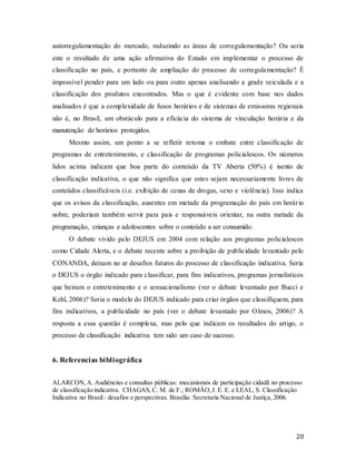 20
autorregulamentação do mercado, reduzindo as áreas de corregulamentação? Ou seria
este o resultado de uma ação afirmativa do Estado em implementar o processo de
classificação no país, e portanto de ampliação do processo de corregulamentação? É
impossível pender para um lado ou para outro apenas analisando a grade veiculada e a
classificação dos produtos encontrados. Mas o que é evidente com base nos dados
analisados é que a complexidade de fusos horários e de sistemas de emissoras regionais
não é, no Brasil, um obstáculo para a eficácia do sistema de vinculação horária e da
manutenção de horários protegidos.
Mesmo assim, um ponto a se refletir retoma o embate entre classificação de
programas de entretenimento, e classificação de programas policialescos. Os números
lidos acima indicam que boa parte do conteúdo da TV Aberta (50%) é isento de
classificação indicativa, o que não significa que estes sejam necessariamente livres de
conteúdos classificáveis (i.e. exibição de cenas de drogas, sexo e violência). Isso indica
que os avisos da classificação, ausentes em metade da programação do país em horário
nobre, poderiam também servir para pais e responsáveis orientar, na outra metade da
programação, crianças e adolescentes sobre o conteúdo a ser consumido.
O debate vivido pelo DEJUS em 2004 com relação aos programas policialescos
como Cidade Alerta, e o debate recente sobre a proibição de publicidade levantado pelo
CONANDA, deixam no ar desafios futuros do processo de classificação indicativa. Seria
o DEJUS o órgão indicado para classificar, para fins indicativos, programas jornalísticos
que beiram o entretenimento e o sensacionalismo (ver o debate levantado por Bucci e
Kehl, 2006)? Seria o modelo do DEJUS indicado para criar órgãos que classifiquem, para
fins indicativos, a publicidade no país (ver o debate levantado por Olmos, 2006)? A
resposta a essa questão é complexa, mas pelo que indicam os resultados do artigo, o
processo de classificação indicativa tem sido um caso de sucesso.
6. Referencias bibliográfica
ALARCON,A. Audiências e consultas públicas: mecanismos de participação cidadã no processo
de classificação indicativa. CHAGAS, C. M. de F.; ROMÃO,J. E. E. e LEAL, S. Classificação
Indicativa no Brasil : desafios e perspectivas. Brasília: Secretaria Nacional de Justiça, 2006.
 