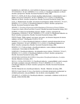 21
BARBOSA,B.; MOYSÉS, D. e SAVAZONI,R. Direitos de resposta: a sociedade civil ocupa a
TV! CHAGAS, C. M. de F.; ROMÃO,J. E. E. e LEAL, S. Classificação Indicativa no Brasil :
desafios e perspectivas. Brasília: Secretaria Nacional de Justiça, 2006.
BUCCI,E. e KEHL,M. R. Deve o Estado classificar indicativamente o entretenimento a que o
público tem acesso? CHAGAS,C. M. de F.; ROMÃO,J. E. E. e LEAL, S. Classificação
Indicativa no Brasil : desafios e perspectivas. Brasília: Secretaria Nacional de Justiça, 2006.
LEAL, L. Monitoramento da mídia: mecanismos de participação cidadã. CHAGAS, C. M. de F.;
ROMÃO,J. E. E. e LEAL, S. Classificação Indicativa no Brasil : desafios e perspectivas.
Brasília: Secretaria Nacional de Justiça, 2006.
MENDEL, T. Freedomof Expression and the Regulation of Television to Protect Children :
Comparative Study of Brazil and Other Countries.Brasília:Secretaria Nacional de Justiça, 2012.
OLMOS, A. O abuso do mershandising televisivo dirigido à criança: argumentos da
Psicogenética. CHAGAS, C. M. de F.; ROMÃO,J. E. E. e LEAL, S. Classificação Indicativa no
Brasil : desafios e perspectivas. Brasília: Secretaria Nacional de Justiça, 2006.
PINTO,Pamela. "Mídia regional: nem menor, nem maior, um elemento integrante do sistema
midiático do Brasil." Ciberlegenda 29 (2013): 95-107.
ROMÃO,J. E. E. A Nova Classificação Indicativa no Brasil: construção democrática de um
modelo. CHAGAS, C. M. de F.; ROMÃO,J. E. E. e LEAL, S. Classificação Indicativa no
Brasil : desafios e perspectivas. Brasília: Secretaria Nacional de Justiça, 2006.
ROMÃO,J. E. E. Pedra na funda: a classificação indicativa contra a ditadura da indústria da
comunicação. Universidade de Brasíilia. 2010.
SAMPAIO,I. Classificação indicativa: são adequados nossos critérios. CHAGAS, C. M. de F.;
ROMÃO,J. E. E. e LEAL, S. Classificação Indicativa no Brasil : desafios e perspectivas.
Brasília: Secretaria Nacional de Justiça, 2006.
SECRETARIA NACIONAL DE JUSTIÇA, Guia prático Classificação Indicativa, 2a edição.
Brasília, Ministério da Justiça, 2012.
SILVA, L. M. Da e PAULINO,F. O. Classificação indicativa: responsabilidade social e atuação
do Estado, sociedade e mercado. CHAGAS, C. M. de F.; ROMÃO,J. E. E. e LEAL, S.
Classificação Indicativa no Brasil : desafios e perspectivas. Brasília: Secretaria Nacional de
Justiça, 2006. .
SNJ/MJ. Manual da nova classificação indicativa. Brasilia : Ministério da Justiça, 2006.
SOUZA,Cosmo Lima de. O Acre,o fuso horário eo referendo: interpretação constitucional na
atividade parlamentar, uma possibilidade à luz do direito como integridade. 2014.
VIVARTA,V. e CANELA,G. Classificação indicativa: construindo a cidadania na tela da tevê.
Brasília: ANDI; SNJ/MJ,2006.
 