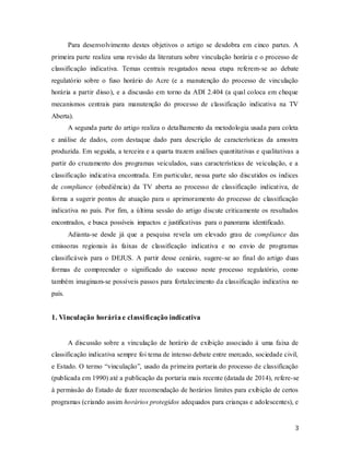 3
Para desenvolvimento destes objetivos o artigo se desdobra em cinco partes. A
primeira parte realiza uma revisão da literatura sobre vinculação horária e o processo de
classificação indicativa. Temas centrais resgatados nessa etapa referem-se ao debate
regulatório sobre o fuso horário do Acre (e a manutenção do processo de vinculação
horária a partir disso), e a discussão em torno da ADI 2.404 (a qual coloca em cheque
mecanismos centrais para manutenção do processo de classificação indicativa na TV
Aberta).
A segunda parte do artigo realiza o detalhamento da metodologia usada para coleta
e análise de dados, com destaque dado para descrição de características da amostra
produzida. Em seguida, a terceira e a quarta trazem análises quantitativas e qualitativas a
partir do cruzamento dos programas veiculados, suas características de veiculação, e a
classificação indicativa encontrada. Em particular, nessa parte são discutidos os índices
de compliance (obediência) da TV aberta ao processo de classificação indicativa, de
forma a sugerir pontos de atuação para o aprimoramento do processo de classificação
indicativa no país. Por fim, a última sessão do artigo discute criticamente os resultados
encontrados, e busca possíveis impactos e justificativas para o panorama identificado.
Adianta-se desde já que a pesquisa revela um elevado grau de compliance das
emissoras regionais às faixas de classificação indicativa e no envio de programas
classificáveis para o DEJUS. A partir desse cenário, sugere-se ao final do artigo duas
formas de compreender o significado do sucesso neste processo regulatório, como
também imaginam-se possíveis passos para fortalecimento da classificação indicativa no
país.
1. Vinculação horáriae classificação indicativa
A discussão sobre a vinculação de horário de exibição associado à uma faixa de
classificação indicativa sempre foi tema de intenso debate entre mercado, sociedade civil,
e Estado. O termo “vinculação”, usado da primeira portaria do processo de classificação
(publicada em 1990) até a publicação da portaria mais recente (datada de 2014), refere-se
à permissão do Estado de fazer recomendação de horários limites para exibição de certos
programas (criando assim horários protegidos adequados para crianças e adolescentes), e
 