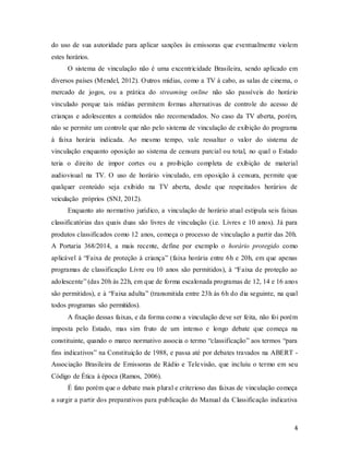 4
do uso de sua autoridade para aplicar sanções às emissoras que eventualmente violem
estes horários.
O sistema de vinculação não é uma excentricidade Brasileira, sendo aplicado em
diversos países (Mendel, 2012). Outros mídias, como a TV à cabo, as salas de cinema, o
mercado de jogos, ou a prática do streaming online não são passíveis do horário
vinculado porque tais mídias permitem formas alternativas de controle do acesso de
crianças e adolescentes a conteúdos não recomendados. No caso da TV aberta, porém,
não se permite um controle que não pelo sistema de vinculação de exibição do programa
à faixa horária indicada. Ao mesmo tempo, vale ressaltar o valor do sistema de
vinculação enquanto oposição ao sistema de censura parcial ou total, no qual o Estado
teria o direito de impor cortes ou a proibição completa de exibição de material
audiovisual na TV. O uso de horário vinculado, em oposição à censura, permite que
qualquer conteúdo seja exibido na TV aberta, desde que respeitados horários de
veiculação próprios (SNJ, 2012).
Enquanto ato normativo jurídico, a vinculação de horário atual estipula seis faixas
classificatórias das quais duas são livres de vinculação (i.e. Livres e 10 anos). Já para
produtos classificados como 12 anos, começa o processo de vinculação a partir das 20h.
A Portaria 368/2014, a mais recente, define por exemplo o horário protegido como
aplicável à “Faixa de proteção à criança” (faixa horária entre 6h e 20h, em que apenas
programas de classificação Livre ou 10 anos são permitidos), à “Faixa de proteção ao
adolescente” (das 20h às 22h, em que de forma escalonada programas de 12, 14 e 16 anos
são permitidos), e à “Faixa adulta” (transmitida entre 23h às 6h do dia seguinte, na qual
todos programas são permitidos).
A fixação dessas faixas, e da forma como a vinculação deve ser feita, não foi porém
imposta pelo Estado, mas sim fruto de um intenso e longo debate que começa na
constituinte, quando o marco normativo associa o termo “classificação” aos termos “para
fins indicativos” na Constituição de 1988, e passa até por debates travados na ABERT -
Associação Brasileira de Emissoras de Rádio e Televisão, que incluiu o termo em seu
Código de Ética à época (Ramos, 2006).
É fato porém que o debate mais plural e criterioso das faixas de vinculação começa
a surgir a partir dos preparativos para publicação do Manual da Classificação indicativa
 