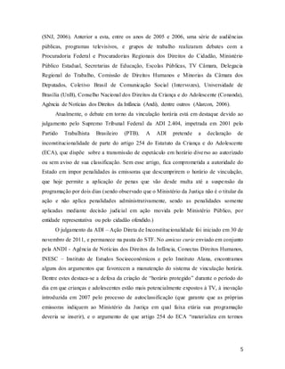 5
(SNJ, 2006). Anterior a esta, entre os anos de 2005 e 2006, uma série de audiências
públicas, programas televisivos, e grupos de trabalho realizaram debates com a
Procuradoria Federal e Procuradorias Regionais dos Direitos do Cidadão, Ministério
Público Estadual, Secretarias de Educação, Escolas Públicas, TV Câmara, Delegacia
Regional do Trabalho, Comissão de Direitos Humanos e Minorias da Câmara dos
Deputados, Coletivo Brasil de Comunicação Social (Intervozes), Universidade de
Brasília (UnB), Conselho Nacional dos Direitos da Criança e do Adolescente (Conanda),
Agência de Notícias dos Direitos da Infância (Andi), dentre outros (Alarcon, 2006).
Atualmente, o debate em torno da vinculação horária está em destaque devido ao
julgamento pelo Supremo Tribunal Federal da ADI 2.404, impetrada em 2001 pelo
Partido Trabalhista Brasileiro (PTB). A ADI pretende a declaração de
inconstitucionalidade de parte do artigo 254 do Estatuto da Criança e do Adolescente
(ECA), que dispõe sobre a transmissão de espetáculo em horário diverso ao autorizado
ou sem aviso de sua classificação. Sem esse artigo, fica comprometida a autoridade do
Estado em impor penalidades às emissoras que descumprirem o horário de vinculação,
que hoje permite a aplicação de penas que vão desde multa até a suspensão da
programação por dois dias (sendo observado que o Ministério da Justiça não é o titular da
ação e não aplica penalidades administrativamente, sendo as penalidades somente
aplicadas mediante decisão judicial em ação movida pelo Ministério Público, por
entidade representativa ou pelo cidadão ofendido.)
O julgamento da ADI – Ação Direta de Inconstitucionalidade foi iniciado em 30 de
novembro de 2011, e permanece na pauta do STF. No amicus curie enviado em conjunto
pela ANDI - Agência de Notícias dos Direitos da Infância, Conectas Direitos Humanos,
INESC – Instituto de Estudos Socioeconômicos e pelo Instituto Alana, encontramos
alguns dos argumentos que favorecem a manutenção do sistema de vinculação horária.
Dentre estes destaca-se a defesa da criação de “horário protegido” durante o período do
dia em que crianças e adolescentes estão mais potencialmente expostos à TV, à inovação
introduzida em 2007 pelo processo de autoclassificação (que garante que as próprias
emissoras indiquem ao Ministério da Justiça em qual faixa etária sua programação
deveria se inserir), e o argumento de que artigo 254 do ECA “materializa em termos
 