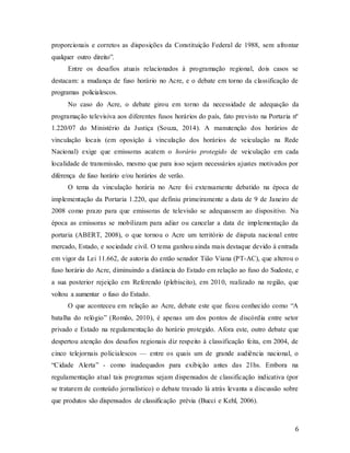 6
proporcionais e corretos as disposições da Constituição Federal de 1988, sem afrontar
qualquer outro direito”.
Entre os desafios atuais relacionados à programação regional, dois casos se
destacam: a mudança de fuso horário no Acre, e o debate em torno da classificação de
programas policialescos.
No caso do Acre, o debate girou em torno da necessidade de adequação da
programação televisiva aos diferentes fusos horários do país, fato previsto na Portaria nº
1.220/07 do Ministério da Justiça (Souza, 2014). A manutenção dos horários de
vinculação locais (em oposição à vinculação dos horários de veiculação na Rede
Nacional) exige que emissoras acatem o horário protegido de veiculação em cada
localidade de transmissão, mesmo que para isso sejam necessários ajustes motivados por
diferença de fuso horário e/ou horários de verão.
O tema da vinculação horária no Acre foi extensamente debatido na época de
implementação da Portaria 1.220, que definiu primeiramente a data de 9 de Janeiro de
2008 como prazo para que emissoras de televisão se adequassem ao dispositivo. Na
época as emissoras se mobilizam para adiar ou cancelar a data de implementação da
portaria (ABERT, 2008), o que tornou o Acre um território de disputa nacional entre
mercado, Estado, e sociedade civil. O tema ganhou ainda mais destaque devido à entrada
em vigor da Lei 11.662, de autoria do então senador Tião Viana (PT-AC), que alterou o
fuso horário do Acre, diminuindo a distância do Estado em relação ao fuso do Sudeste, e
a sua posterior rejeição em Referendo (plebiscito), em 2010, realizado na região, que
voltou a aumentar o fuso do Estado.
O que aconteceu em relação ao Acre, debate este que ficou conhecido como “A
batalha do relógio” (Romão, 2010), é apenas um dos pontos de discórdia entre setor
privado e Estado na regulamentação do horário protegido. Afora este, outro debate que
despertou atenção dos desafios regionais diz respeito à classificação feita, em 2004, de
cinco telejornais policialescos — entre os quais um de grande audiência nacional, o
“Cidade Alerta” - como inadequados para exibição antes das 21hs. Embora na
regulamentação atual tais programas sejam dispensados de classificação indicativa (por
se tratarem de conteúdo jornalístico) o debate travado lá atrás levanta a discussão sobre
que produtos são dispensados de classificação prévia (Bucci e Kehl, 2006).
 