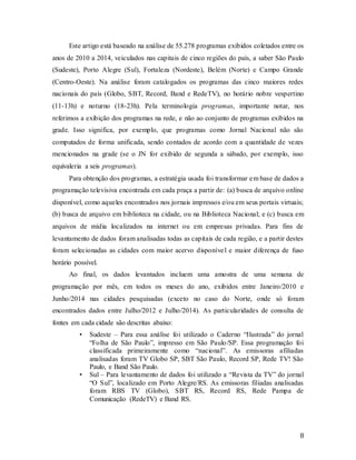 8
Este artigo está baseado na análise de 55.278 programas exibidos coletados entre os
anos de 2010 a 2014, veiculados nas capitais de cinco regiões do país, a saber São Paulo
(Sudeste), Porto Alegre (Sul), Fortaleza (Nordeste), Belém (Norte) e Campo Grande
(Centro-Oeste). Na análise foram catalogados os programas das cinco maiores redes
nacionais do país (Globo, SBT, Record, Band e RedeTV), no horário nobre vespertino
(11-13h) e noturno (18-23h). Pela terminologia programas, importante notar, nos
referimos a exibição dos programas na rede, e não ao conjunto de programas exibidos na
grade. Isso significa, por exemplo, que programas como Jornal Nacional não são
computados de forma unificada, sendo contados de acordo com a quantidade de vezes
mencionados na grade (se o JN for exibido de segunda a sábado, por exemplo, isso
equivaleria a seis programas).
Para obtenção dos programas, a estratégia usada foi transformar em base de dados a
programação televisiva encontrada em cada praça a partir de: (a) busca de arquivo online
disponível, como aqueles encontrados nos jornais impressos e/ou em seus portais virtuais;
(b) busca de arquivo em biblioteca na cidade, ou na Biblioteca Nacional; e (c) busca em
arquivos de mídia localizados na internet ou em empresas privadas. Para fins de
levantamento de dados foram analisadas todas as capitais de cada região, e a partir destes
foram selecionadas as cidades com maior acervo disponível e maior diferença de fuso
horário possível.
Ao final, os dados levantados incluem uma amostra de uma semana de
programação por mês, em todos os meses do ano, exibidos entre Janeiro/2010 e
Junho/2014 nas cidades pesquisadas (exceto no caso do Norte, onde só foram
encontrados dados entre Julho/2012 e Julho/2014). As particularidades de consulta de
fontes em cada cidade são descritas abaixo:
• Sudeste – Para essa análise foi utilizado o Caderno “Ilustrada” do jornal
“Folha de São Paulo”, impresso em São Paulo/SP. Essa programação foi
classificada primeiramente como “nacional”. As emissoras afiliadas
analisadas foram TV Globo SP, SBT São Paulo, Record SP, Rede TV! São
Paulo, e Band São Paulo.
• Sul – Para levantamento de dados foi utilizado a “Revista da TV” do jornal
“O Sul”, localizado em Porto Alegre/RS. As emissoras filiadas analisadas
foram RBS TV (Globo), SBT RS, Record RS, Rede Pampa de
Comunicação (RedeTV) e Band RS.
 