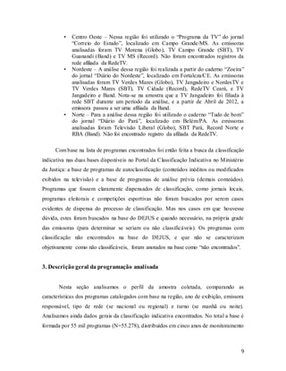9
• Centro Oeste – Nessa região foi utilizado o “Programa da TV” do jornal
“Correio do Estado”, localizado em Campo Grande/MS. As emissoras
analisadas foram TV Morena (Globo), TV Campo Grande (SBT), TV
Guanandi (Band) e TV MS (Record). Não foram encontrados registros da
rede afiliada da RedeTV.
• Nordeste – A análise dessa região foi realizada a partir do caderno “Zoeira”
do jornal “Diário do Nordeste”, localizado em Fortaleza/CE. As emissoras
analisadas foram TV Verdes Mares (Globo), TV Jangadeiro e NordesTV e
TV Verdes Mares (SBT), TV Cidade (Record), RedeTV Ceará, e TV
Jangadeiro e Band. Nota-se na amostra que a TV Jangadeiro foi filiada à
rede SBT durante um período da análise, e a partir de Abril de 2012, a
emissora passou a ser uma afiliada da Band.
• Norte – Para a análise dessa região foi utilizado o caderno “Tudo de bom”
do jornal “Diário do Pará”, localizado em Belém/PA. As emissoras
analisadas foram Televisão Liberal (Globo), SBT Pará, Record Norte e
RBA (Band). Não foi encontrado registro da afiliada da RedeTV.
Com base na lista de programas encontrados foi então feita a busca da classificação
indicativa nas duas bases disponíveis no Portal da Classificação Indicativa no Ministério
da Justiça: a base de programas de autoclassificação (conteúdos inéditos ou modificados
exibidos na televisão) e a base de programas de análise prévia (demais conteúdos).
Programas que fossem claramente dispensados de classificação, como jornais locais,
programas eleitorais e competições esportivas não foram buscados por serem casos
evidentes de dispensa do processo de classificação. Mas nos casos em que houvesse
dúvida, estes foram buscados na base do DEJUS e quando necessário, na própria grade
das emissoras (para determinar se seriam ou não classificáveis). Os programas com
classificação não encontrados na base do DEJUS, e que não se caracterizam
objetivamente como não classificáveis, foram anotados na base como “não encontrados”.
3. Descrição geral da programação analisada
Nesta seção analisamos o perfil da amostra coletada, comparando as
características dos programas catalogados com base na região, ano de exibição, emissora
responsável, tipo de rede (se nacional ou regional) e turno (se manhã ou noite).
Analisamos ainda dados gerais da classificação indicativa encontrados. No total a base é
formada por 55 mil programas (N=55.278), distribuídos em cinco anos de monitoramento
 