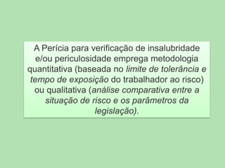 A Perícia para verificação de insalubridade
e/ou periculosidade emprega metodologia
quantitativa (baseada no limite de tolerância e
tempo de exposição do trabalhador ao risco)
ou qualitativa (análise comparativa entre a
situação de risco e os parâmetros da
legislação).

 