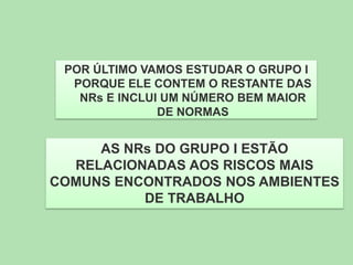 POR ÚLTIMO VAMOS ESTUDAR O GRUPO I
PORQUE ELE CONTEM O RESTANTE DAS
NRs E INCLUI UM NÚMERO BEM MAIOR
DE NORMAS

AS NRs DO GRUPO I ESTÃO
RELACIONADAS AOS RISCOS MAIS
COMUNS ENCONTRADOS NOS AMBIENTES
DE TRABALHO

 